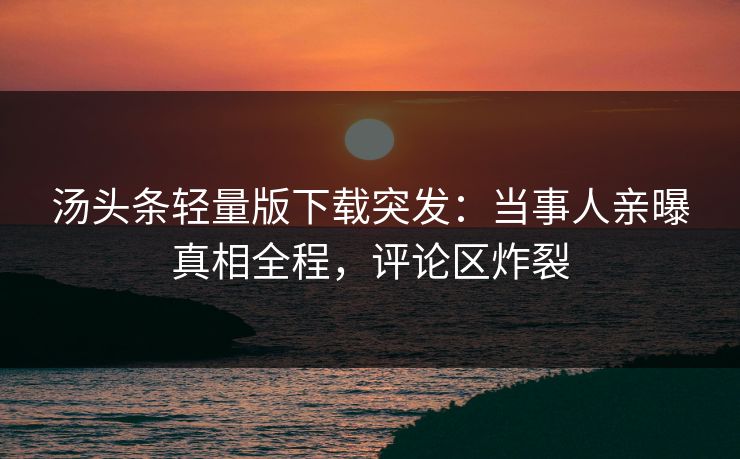 汤头条轻量版下载突发：当事人亲曝真相全程，评论区炸裂
