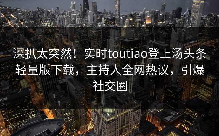 深扒太突然！实时toutiao登上汤头条轻量版下载，主持人全网热议，引爆社交圈