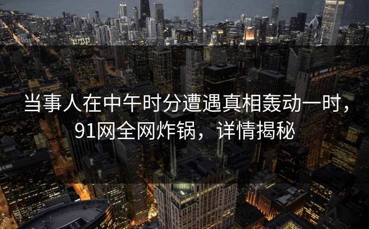 当事人在中午时分遭遇真相轰动一时,91网全网炸锅,详情揭秘 当事人在中午时分遭遇真相轰动一时,91网全网炸锅,详情揭秘