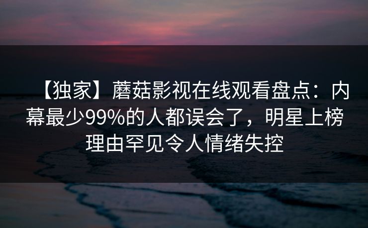 【独家】蘑菇影视在线观看盘点：内幕最少99%的人都误会了，明星上榜理由罕见令人情绪失控