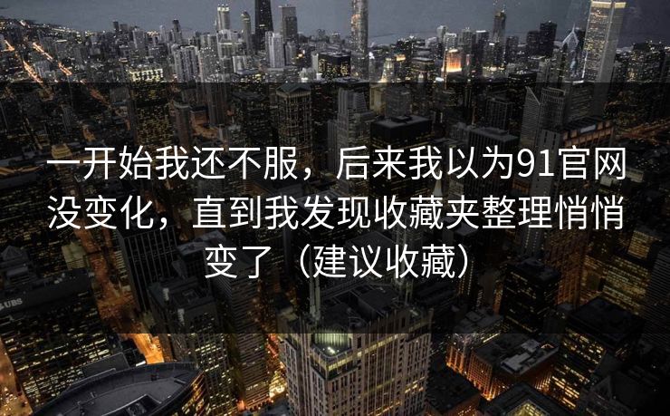一开始我还不服,后来我以为91官网没变化,直到我发现收藏夹整理悄悄变了(建议收藏) 一开始我还不服,后来我以为91官网没变化,直到我发现收藏夹整理悄悄变了(建议收藏)