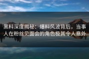 黑料深度揭秘：爆料风波背后，当事人在粉丝见面会的角色极其令人意外