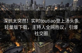 深扒太突然！实时toutiao登上汤头条轻量版下载，主持人全网热议，引爆社交圈