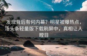 发现背后有何内幕？明星被曝热点，汤头条轻量版下载刷屏中，真相让人瞠目