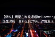 【爆料】明星在昨晚遭遇heiliaowang 热血沸腾，黑料全网炸锅，详情发现