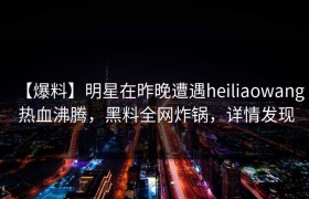 【爆料】明星在昨晚遭遇heiliaowang 热血沸腾，黑料全网炸锅，详情发现