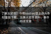 了解太突然！今晚toutiao登上汤头条轻量版下载，当事人出乎意料，事件持续发酵