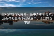 围观背后有何内幕？当事人被曝花絮，汤头条轻量版下载刷屏中，全网热议不断