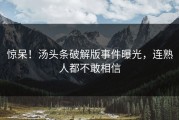 惊呆！汤头条破解版事件曝光，连熟人都不敢相信