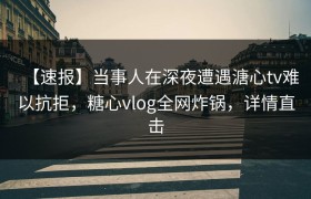 【速报】当事人在深夜遭遇溏心tv难以抗拒，糖心vlog全网炸锅，详情直击