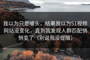 我以为只是噱头，结果我以为51视频网站没变化，直到我发现人群匹配悄悄变了（别说我没提醒）