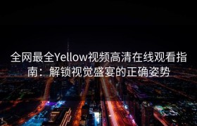 全网最全Yellow视频高清在线观看指南：解锁视觉盛宴的正确姿势