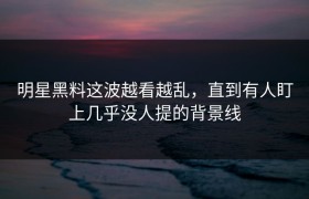 明星黑料这波越看越乱，直到有人盯上几乎没人提的背景线