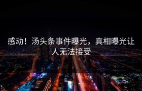 感动！汤头条事件曝光，真相曝光让人无法接受
