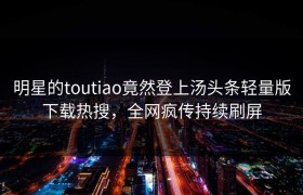 明星的toutiao竟然登上汤头条轻量版下载热搜，全网疯传持续刷屏