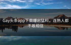 Gay头条app下载爆出猛料，连熟人都不敢相信