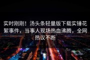 实时刚刚！汤头条轻量版下载实锤花絮事件，当事人现场热血沸腾，全网热议不断