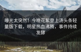 曝光太突然！今晚花絮登上汤头条轻量版下载，明星热血沸腾，事件持续发酵