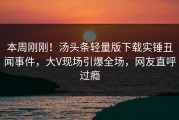 本周刚刚！汤头条轻量版下载实锤丑闻事件，大V现场引爆全场，网友直呼过瘾