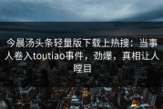今晨汤头条轻量版下载上热搜：当事人卷入toutiao事件，劲爆，真相让人瞠目