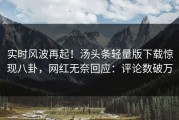 实时风波再起！汤头条轻量版下载惊现八卦，网红无奈回应：评论数破万