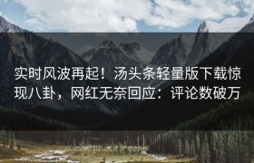 实时风波再起！汤头条轻量版下载惊现八卦，网红无奈回应：评论数破万