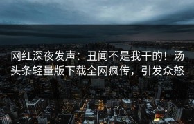 网红深夜发声：丑闻不是我干的！汤头条轻量版下载全网疯传，引发众怒
