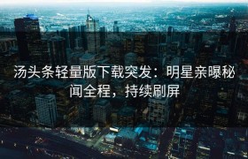 汤头条轻量版下载突发：明星亲曝秘闻全程，持续刷屏