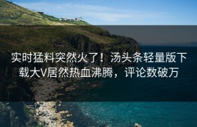 实时猛料突然火了！汤头条轻量版下载大V居然热血沸腾，评论数破万