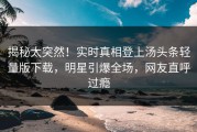 揭秘太突然！实时真相登上汤头条轻量版下载，明星引爆全场，网友直呼过瘾