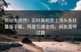 揭秘太突然！实时真相登上汤头条轻量版下载，明星引爆全场，网友直呼过瘾