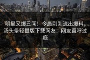 明星又爆丑闻！今晨刚刚流出爆料，汤头条轻量版下载网友：网友直呼过瘾