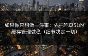 如果你只想做一件事：先把吃瓜51的缓存管理做稳（细节决定一切）