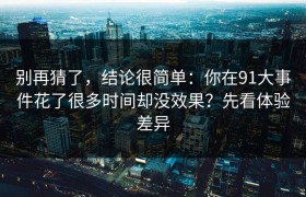 别再猜了，结论很简单：你在91大事件花了很多时间却没效果？先看体验差异