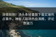 深夜刚刚！汤头条轻量版下载实锤热点事件，神秘人现场热血沸腾，评论数破万