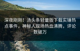 深夜刚刚！汤头条轻量版下载实锤热点事件，神秘人现场热血沸腾，评论数破万