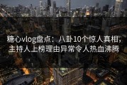 糖心vlog盘点：八卦10个惊人真相，主持人上榜理由异常令人热血沸腾
