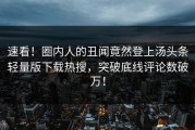 速看！圈内人的丑闻竟然登上汤头条轻量版下载热搜，突破底线评论数破万！