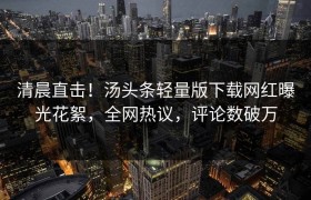 清晨直击！汤头条轻量版下载网红曝光花絮，全网热议，评论数破万