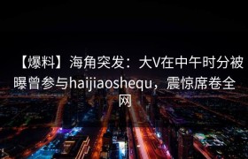 【爆料】海角突发：大V在中午时分被曝曾参与haijiaoshequ，震惊席卷全网