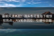 最新风波再起！汤头条轻量版下载惊现热点，大V无奈回应：引爆社交圈