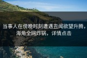 当事人在傍晚时刻遭遇丑闻欲望升腾，海角全网炸锅，详情点击