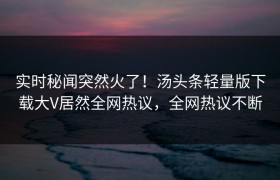 实时秘闻突然火了！汤头条轻量版下载大V居然全网热议，全网热议不断