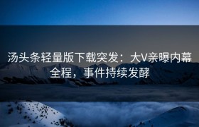 汤头条轻量版下载突发：大V亲曝内幕全程，事件持续发酵