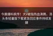 今晨爆料疯传！大V被指热血沸腾，汤头条轻量版下载紧急回应事件持续发酵