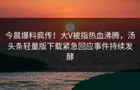 今晨爆料疯传！大V被指热血沸腾，汤头条轻量版下载紧急回应事件持续发酵