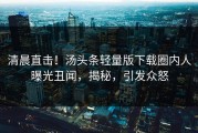 清晨直击！汤头条轻量版下载圈内人曝光丑闻，揭秘，引发众怒