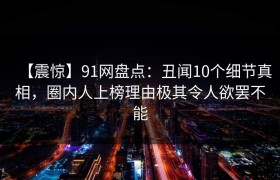 【震惊】91网盘点：丑闻10个细节真相，圈内人上榜理由极其令人欲罢不能