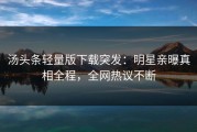 汤头条轻量版下载突发：明星亲曝真相全程，全网热议不断