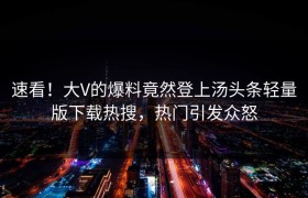 速看！大V的爆料竟然登上汤头条轻量版下载热搜，热门引发众怒